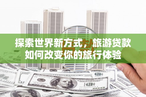 泸西探索世界新方式，旅游贷款如何改变你的旅行体验